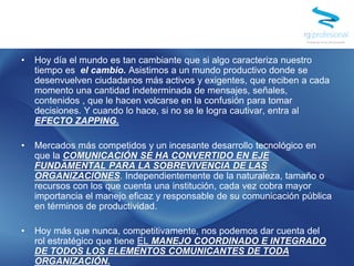 • Hoy día el mundo es tan cambiante que si algo caracteriza nuestro
tiempo es el cambio. Asistimos a un mundo productivo donde se
desenvuelven ciudadanos más activos y exigentes, que reciben a cada
momento una cantidad indeterminada de mensajes, señales,
contenidos , que le hacen volcarse en la confusión para tomar
decisiones. Y cuando lo hace, si no se le logra cautivar, entra al
EFECTO ZAPPING.
• Mercados más competidos y un incesante desarrollo tecnológico en
que la COMUNICACIÓN SE HA CONVERTIDO EN EJE
FUNDAMENTAL PARA LA SOBREVIVENCIA DE LAS
ORGANIZACIONES. Independientemente de la naturaleza, tamaño o
recursos con los que cuenta una institución, cada vez cobra mayor
importancia el manejo eficaz y responsable de su comunicación pública
en términos de productividad.
• Hoy más que nunca, competitivamente, nos podemos dar cuenta del
rol estratégico que tiene EL MANEJO COORDINADO E INTEGRADO
DE TODOS LOS ELEMENTOS COMUNICANTES DE TODA
ORGANIZACIÓN..
 
