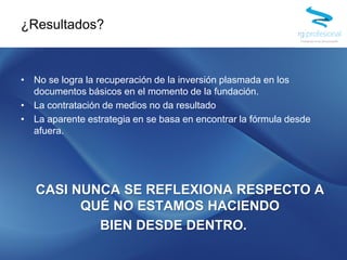 • No se logra la recuperación de la inversión plasmada en los
documentos básicos en el momento de la fundación.
• La contratación de medios no da resultado
• La aparente estrategia en se basa en encontrar la fórmula desde
afuera.
CASI NUNCA SE REFLEXIONA RESPECTO A
QUÉ NO ESTAMOS HACIENDO
BIEN DESDE DENTRO.
¿Resultados?
 