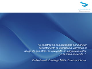 “Si nosotros no nos ocupamos por manejar
correctamente la información, corremos el
riesgo de que otros, en otra parte, en perjuicio nuestro,
ya lo estén haciendo...”.
Collin Powell, Estratega Militar Estadounidense.
 