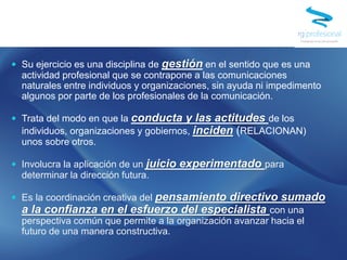  Su ejercicio es una disciplina de gestión en el sentido que es una
actividad profesional que se contrapone a las comunicaciones
naturales entre individuos y organizaciones, sin ayuda ni impedimento
algunos por parte de los profesionales de la comunicación.
 Trata del modo en que la conducta y las actitudes de los
individuos, organizaciones y gobiernos, inciden (RELACIONAN)
unos sobre otros.
 Involucra la aplicación de un juicio experimentado para
determinar la dirección futura.
 Es la coordinación creativa del pensamiento directivo sumado
a la confianza en el esfuerzo del especialista con una
perspectiva común que permite a la organización avanzar hacia el
futuro de una manera constructiva.
 