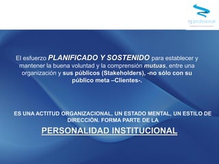 El esfuerzo PLANIFICADO Y SOSTENIDO para establecer y
mantener la buena voluntad y la comprensión mutuas, entre una
organización y sus públicos (Stakeholders), -no sólo con su
público meta –Clientes-.
ES UNA ACTITUD ORGANIZACIONAL, UN ESTADO MENTAL, UN ESTILO DE
DIRECCIÓN. FORMA PARTE DE LA
PERSONALIDAD INSTITUCIONAL
 