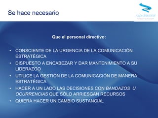 Que el personal directivo:
• CONSCIENTE DE LA URGENCIA DE LA COMUNICACIÓN
ESTRATÉGICA
• DISPUESTO A ENCABEZAR Y DAR MANTENIMIENTO A SU
LIDERAZGO
• UTILICE LA GESTIÓN DE LA COMUNICACIÓN DE MANERA
ESTRATÉGICA
• HACER A UN LADO LAS DECISIONES CON BANDAZOS U
OCURRENCIAS QUE SÓLO ARRIESGAN RECURSOS
• QUIERA HACER UN CAMBIO SUSTANCIAL
Se hace necesario
 