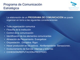 La elaboración de un PROGRAMA DE COMUNICACIÓN se puede
organizar en torno a las siguientes consideraciones:
• Toda organización comunica
• Filosofía de la institución
• Control de la comunicación
• Identificación de los elementos comunicantes
• Alineación de Pensamiento. Evangelizar.
• Orquestación. Disciplina. Rigor.
• Hacer producción en los activos. Abrillantamiento. Sensaciones .
• Involucramiento de fuerzas internas y externas
• COHESIÓN/REPUTACIÓN-PRESTIGIO.
Programa de Comunicación
Estratégica
 