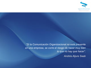 “Si la Comunicación Organizacional no está presente
en una empresa, se corre el riesgo de hacer muy bien
lo que no hay que hacer”.
Andrés Aljure Saab
 