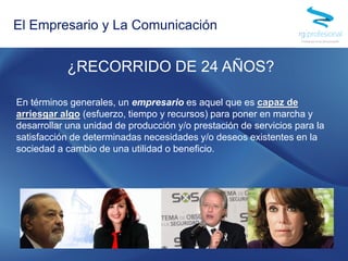 ¿RECORRIDO DE 24 AÑOS?
En términos generales, un empresario es aquel que es capaz de
arriesgar algo (esfuerzo, tiempo y recursos) para poner en marcha y
desarrollar una unidad de producción y/o prestación de servicios para la
satisfacción de determinadas necesidades y/o deseos existentes en la
sociedad a cambio de una utilidad o beneficio.
El Empresario y La Comunicación
 