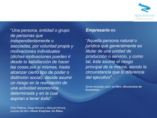 “Una persona, entidad o grupo
de personas que
independientemente o
asociadas, por voluntad propia y
motivaciones individuales
(dichas motivaciones pueden ir
desde la satisfacción de hacer
las cosas por si mismas, hasta
alcanzar cierto tipo de poder o
distinción social), decide asumir
un riesgo en la realización de
una actividad económica
determinada y en la cual
aspiran a tener éxito“.
Zoilo Pallares, Diego Romero y Manuel Herrera,
autores del libro «Hacer Empresa: Un Reto»
Empresario es
“Aquella persona natural o
jurídica que generalmente es
titular de una unidad de
producción o servicio, y como
tal, éste asume el riesgo
principal de la misma, siendo la
circunstancia que lo diferencia
del ejecutivo" .
Simón Andrade, autor del libro «Diccionario de
Economía»
 