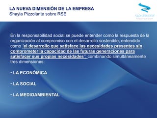En la responsabilidad social se puede entender como la respuesta de la
organización al compromiso con el desarrollo sostenible, entendido
como “el desarrollo que satisface las necesidades presentes sin
comprometer la capacidad de las futuras generaciones para
satisfacer sus propias necesidades”, combinando simultáneamente
tres dimensiones:
• LA ECONÓMICA
• LA SOCIAL
• LA MEDIOAMBIENTAL
LA NUEVA DIMENSIÓN DE LA EMPRESA
Shayla Pizzolante sobre RSE
 