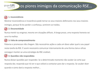 os piores inimigos da comunicação RSE…

    1. Inconsistência
Mostrar inconsistência e incoerência pode tornar os seus maiores defensores nos seus maiores
inimigos, porque fá-los perder a confiança, sentirem-se traídos.
    2. Desonestidade
Nunca mentir ou enganar, mesmo em situações difíceis. A longo prazo, uma resposta honesta vai
servi-lo melhor.
    3. Falta de comprometimento
Palavras e promessas não chegam. São necessárias ações e cada um deve saber qual o seu papel
nesta tarefa da RSE. É assim necessário comunicar internamente de uma forma clara e eficaz
conseguir manter-se uma estratégia de RSE credível.
    4. Questões não respondidas
Nunca deixar questões por responder. Se a determinado momento não souber ao certo que
resposta dar, responda que irá ver e que voltará a contactar para dar a resposta. Se souber dizer
quando e como dará a resposta melhor…
 