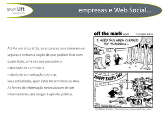 empresas e Web Social…




Até há uns anos atrás, as empresas consideravam-se
seguras e tinham a noção de que podiam lidar com
quase tudo, uma vez que possuíam a
habilidade de controlar a
maioria da comunicação sobre as
suas actividades, quer estas fossem boas ou más.
As fontes de informação necessitavam de um
intermediário para chegar à opinião pública.
 