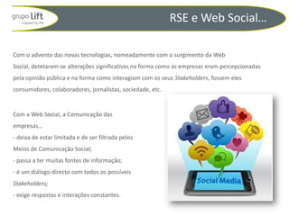RSE e Web Social…

Com o advento das novas tecnologias, nomeadamente com o surgimento da Web
Social, detetaram-se alterações significativas na forma como as empresas eram percepcionadas
pela opinião pública e na forma como interagiam com os seus Stakeholders, fossem eles
consumidores, colaboradores, jornalistas, sociedade, etc.


Com a Web Social, a Comunicação das
empresas…
- deixa de estar limitada e de ser filtrada pelos
Meios de Comunicação Social;
- passa a ter muitas fontes de informação;
- é um diálogo directo com todos os possíveis
Stakeholders;
- exige respostas e interações constantes.
 