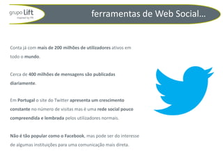 ferramentas de Web Social…


Conta já com mais de 200 milhões de utilizadores ativos em
todo o mundo.


Cerca de 400 milhões de mensagens são publicadas
diariamente.


Em Portugal o site do Twitter apresenta um crescimento
constante no número de visitas mas é uma rede social pouco
compreendida e lembrada pelos utilizadores normais.


Não é tão popular como o Facebook, mas pode ser do interesse
de algumas instituições para uma comunicação mais direta.
 