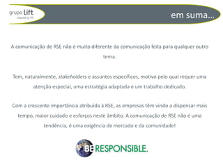 em suma…


A comunicação de RSE não é muito diferente da comunicação feita para qualquer outro
                                      tema.


Tem, naturalmente, stakeholders e assuntos específicos, motivo pelo qual requer uma
         atenção especial, uma estratégia adaptada e um trabalho dedicado.


Com a crescente importância atribuída à RSE, as empresas têm vindo a dispensar mais
  tempo, maior cuidado e esforços neste âmbito. A comunicação de RSE não é uma
             tendência, é uma exigência de mercado e da comunidade!
 