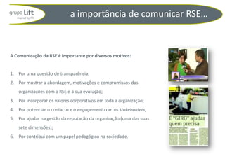 a importância de comunicar RSE…



A Comunicação da RSE é importante por diversos motivos:


1. Por uma questão de transparência;
2. Por mostrar a abordagem, motivações e compromissos das
    organizações com a RSE e a sua evolução;
3. Por incorporar os valores corporativos em toda a organização;
4. Por potenciar o contacto e o engagement com os stakeholders;
5. Por ajudar na gestão da reputação da organização (uma das suas
    sete dimensões);
6. Por contribui com um papel pedagógico na sociedade.
 