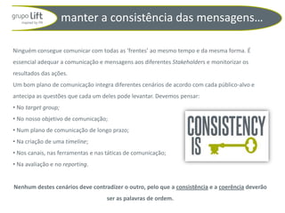 manter a consistência das mensagens…

Ninguém consegue comunicar com todas as ‘frentes’ ao mesmo tempo e da mesma forma. É
essencial adequar a comunicação e mensagens aos diferentes Stakeholders e monitorizar os
resultados das ações.
Um bom plano de comunicação integra diferentes cenários de acordo com cada público-alvo e
antecipa as questões que cada um deles pode levantar. Devemos pensar:
• No target group;
• No nosso objetivo de comunicação;
• Num plano de comunicação de longo prazo;
• Na criação de uma timeline;
• Nos canais, nas ferramentas e nas táticas de comunicação;
• Na avaliação e no reporting.


Nenhum destes cenários deve contradizer o outro, pelo que a consistência e a coerência deverão
                                    ser as palavras de ordem.
 