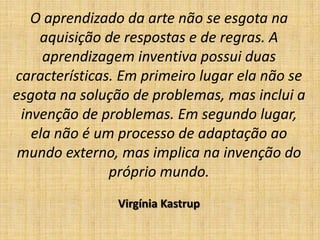 O aprendizado da arte não se esgota na
    aquisição de respostas e de regras. A
     aprendizagem inventiva possui duas
características. Em primeiro lugar ela não se
esgota na solução de problemas, mas inclui a
 invenção de problemas. Em segundo lugar,
   ela não é um processo de adaptação ao
 mundo externo, mas implica na invenção do
               próprio mundo.
                Virgínia Kastrup
 