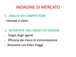 INDAGINE DI MERCATO
1. ANALISI DEI COMPETITORS
- concept e valori
2. INTERVISTE AGLI AGENTI DI VIAGGIO
- Target degli agenti
- Efficacia dei mezzi di comunicazione
- Relazione con Eden Viaggi
 