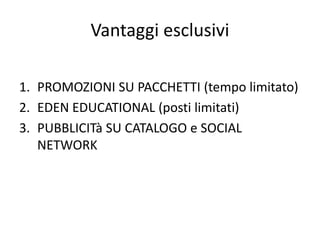 Vantaggi esclusivi
1. PROMOZIONI SU PACCHETTI (tempo limitato)
2. EDEN EDUCATIONAL (posti limitati)
3. PUBBLICITà SU CATALOGO e SOCIAL
NETWORK
 