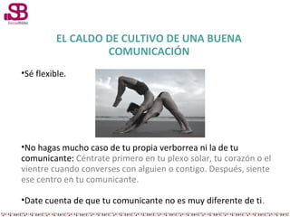 EL CALDO DE CULTIVO DE UNA BUENA
COMUNICACIÓN
•Sé flexible.

•No hagas mucho caso de tu propia verborrea ni la de tu
comunicante: Céntrate primero en tu plexo solar, tu corazón o el
vientre cuando converses con alguien o contigo. Después, siente
ese centro en tu comunicante.
•Date cuenta de que tu comunicante no es muy diferente de ti.

 