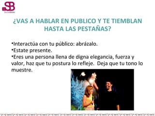 ¿VAS A HABLAR EN PUBLICO Y TE TIEMBLAN
HASTA LAS PESTAÑAS?
•Interactúa con tu público: abrázalo.
•Estate presente.
•Eres una persona llena de digna elegancia, fuerza y
valor, haz que tu postura lo refleje. Deja que tu tono lo
muestre.

 