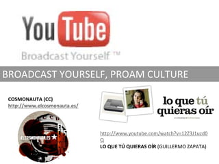 BROADCAST YOURSELF, PROAM CULTURE

 COSMONAUTA (CC)
 http://www.elcosmonauta.es/




                               http://www.youtube.com/watch?v=12Z3J1uzd0
                               Q
                               LO QUE TÚ QUIERAS OÍR (GUILLERMO ZAPATA)
 