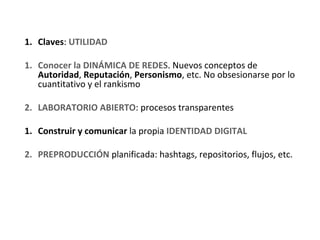 1. Claves: UTILIDAD

1. Conocer la DINÁMICA DE REDES. Nuevos conceptos de 
   Autoridad, Reputación, Personismo, etc. No obsesionarse por lo 
   cuantitativo y el rankismo

2. LABORATORIO ABIERTO: procesos transparentes

1. Construir y comunicar la propia IDENTIDAD DIGITAL

2. PREPRODUCCIÓN planificada: hashtags, repositorios, flujos, etc.
 