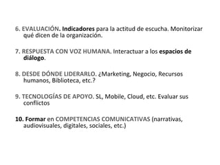 6. EVALUACIÓN. Indicadores para la actitud de escucha. Monitorizar 
   qué dicen de la organización.

7. RESPUESTA CON VOZ HUMANA. Interactuar a los espacios de 
   diálogo. 

8. DESDE DÓNDE LIDERARLO. ¿Marketing, Negocio, Recursos 
   humanos, Biblioteca, etc.?

9. TECNOLOGÍAS DE APOYO. SL, Mobile, Cloud, etc. Evaluar sus 
   conflictos

10. Formar en COMPETENCIAS COMUNICATIVAS (narrativas, 
   audiovisuales, digitales, sociales, etc.)
 