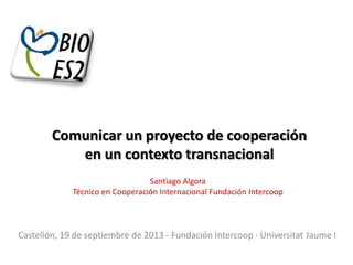Comunicar un proyecto de cooperación
en un contexto transnacional
Santiago Algora
Técnico en Cooperación Internacional Fundación Intercoop

Castellón, 19 de septiembre de 2013 - Fundación Intercoop · Universitat Jaume I

 