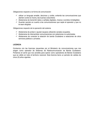 Obligaciones respecto a la forma de comunicación

    utilizar un lenguaje amable, decoroso y cortés, evitando las comunicaciones que
     atenten contra la moral y las buenas costumbres
    Abstenerse de transmitir datos o señales digitales, música o sonidos ininteligibles
    Guardar secreto en cuanto a las comunicaciones que capte el operador y que no
     le sean dirigidas

Obligaciones respecto de la operación del sistema

    Abstenerse de probar o ajustar equipos utilizando canales ocupados.
    Abstenerse de intercambiar comunicaciones con estaciones no autorizadas
    Abstenerse de conectar la estación de banda Ciudadana a estaciones de otros
     servicios públicos o privados.


LICENCIA

Contamos con las licencias requeridas por el Ministerio de comunicaciones que nos
exigen como operador de Sistemas de Radiocomunicación de Banda Ciudadana.
Portamos el carné que nos acredita para operar como operadores de Banda Ciudadana
que es válido en todo el territorio nacional. Esta licencia tiene un periodo de valides de
cinco (5) años vigentes.
 