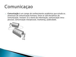    Comunicação é um campo de conhecimento académico que estuda os
    processos de comunicação humana. Entre as sob disciplinas da
    comunicação, incluem-se a teoria da informação, comunicação intra-
    pessoal, comunicação interpessoal, marketing, publicidade.
 