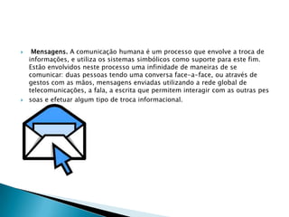     Mensagens. A comunicação humana é um processo que envolve a troca de
    informações, e utiliza os sistemas simbólicos como suporte para este fim.
    Estão envolvidos neste processo uma infinidade de maneiras de se
    comunicar: duas pessoas tendo uma conversa face-a-face, ou através de
    gestos com as mãos, mensagens enviadas utilizando a rede global de
    telecomunicações, a fala, a escrita que permitem interagir com as outras pes
   soas e efetuar algum tipo de troca informacional.
 