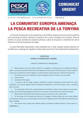 COMUNICAT
                                                                                             URGENT
     Nº 27 Febrer de 2011
Ap. de Correus 37056 08080 Barcelona · Tel. Fax Contestador 902 120 298               www.acpr.cat



 LA COMUNITAT EUROPEA AMENAÇA
LA PESCA RECREATIVA DE LA TONYINA
   La Comissió Europea dins de la proposta de la nova Política pesquera comú d’una forma sibil·lina
esta recomanat als països membres la prohibició de la pesca recreativa de la Tonyina. Parla de
prohibir a la pesca recreativa les espècies sotmeses a plans de recuperació. actualment tan sols la
Tonyina te un pla de recuperació reconegut.

   La pesca Recreativa Responsable s’està mobilitzant per a evitar aquesta proposta absurda. Es
increïble que es pretengui fer culpable al nostre sector quan el mar l’han destrossat els professionals.


                                                      CHAPTER VIII
                                          CONTROL OF RECREATIONAL FISHERIES

                                           Article 64 Establishment of sampling plans

     1.    Without prejudice to the use of data as referred to in paragraph 5, sampling plans to be established by Member
  States in accordance with Article 55(3) of the Control Regulation for the purpose of monitoring catches of stocks subject to
  recovery plans practised from vessels engaged in recreational ﬁsheries shall provide for the collection of biennial data.
     2.    The methods used in the sampling plans shall be established clearly and shall be, as far as possible:
     a)    stable over time;
     b)    standardised within regions;
     c)    in accordance with the quality standards established by relevant international scientiﬁc bodies and, where
  appropriate, by the relevant Regional Fisheries Management Organisations to which the European Union is contracting
  party or observer.
     3.    The sampling plan shall include a sampling design for the estimation of catches of stocks subject to recovery plans,
  the gear used and the relevant geographical area of the recovery plan concerned where these catches where taken;
     4.    Member States shall estimate systematically the accuracy and precision of the collected data.
     5.    For the purpose of the sampling plans referred to in paragraph 1 Member States may use the data collected
  according to the multiannual Community programme as laid down in Regulation (EC) No 199/20081 to the extent that such
  data are available.
     6.    This provision shall not apply when a Member State has prohibited recreational ﬁsheries of stocks subject to a
  recovery plan.
 