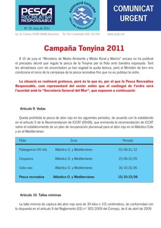 COMUNICAT
                                                                               URGENT
       Nº 32 Juny de 2011
Ap. de Correus 37056 08080 Barcelona · Tel. Fax Contestador 902 120 298   www.acpr.cat



                        Campaña Tonyina 2011
   A 15 de juny el “Ministerio de Medio Ambiente y Medio Rural y Marino” encara no ha publicat
el preceptiu decret que regula la pesca de la Tonyina per la ﬂota amb bandera espanyola. Tant
les almadraves com els encercladors ja han esgotat la quota teòrica, però el Ministeri de torn ens
condiciona el inicio de la campanya de la pesca recreativa ﬁns que no es publiqui la ordre.

   La situació es realment grotesca, però és la que és, per el que la Pesca Recreativa
Responsable, com representant del sector entén que el contingut de l’ordre serà
l’acordat amb la “Secretaría General del Mar”, que exposem a continuació:



    Artículo 9. Vedas

   Queda prohibida la pesca de atún rojo en los siguientes periodos, de acuerdo con lo establecido
en el artículo 5 de la Recomendación de ICCAT (09-06), que enmienda la recomendación de ICCAT
sobre el establecimiento de un plan de recuperación plurianual para el atún rojo en el Atlántico Este
y en el Mediterráneo:

   Flota                                      Zona                                  Periodo

   Palangreros>24 mts            Atlántico O. y Mediterráneo                     01/06-31/12

   Cerqueros                     Atlántico O. y Mediterráneo                     15/06-15/05

   Cebo vivo                     Atlántico O. y Mediterráneo                     16/10-15/06

   Pesca recreativa            Atlántico O. y Mediterráneo                       15/10-15/06



    Artículo 10. Tallas mínimas

   La talla mínima de captura del atún rojo será de 30 kilos o 115 centímetros, de conformidad con
lo dispuesto en el artículo 9 del Reglamento (CE) nº 302/2009 del Consejo, de 6 de abril de 2009.
 