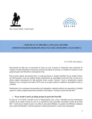 Org. Amare Prhala - Fraţii Noştri




                     COMUNICAT CU PRIVIRE LA SITUAŢIA LOCUIRII
   COMUNITĂŢILOR DE ROMI DIN ZONA PATA RÂT, MUNICIPIUL CLUJ-NAPOCA




                                                                               21.12.2010, Cluj-Napoca


Documentul de faţă este un document în lucru pe care îl punem la dispoziţia celor interesaţi de
situaţia evacuării familiilor nevoiaşe de romi din locuinţele lor actuale, şi a mutării lor forţate în zona
gropii de gunoi din Pata Rât a municipiului Cluj.

Într-un prim capitol, documentul face o scurtă prezentare a situaţiei familiilor de pe strada Coastei,
ele fiind primele vizate de mutările forţate administrate de autorităţile locale din Cluj; iar într-un al
doilea capitol documentul de faţă prezintă istoria acestui “proiect” local şi demersurile noastre
împotriva lui cu începere din martie 2010 (care nu au găsit sprijin în rândurile autorităţilor locale şi
centrale).

Menţionăm că în continuare documentăm cele întâmplate, adunând mărturii ale oamenilor şi căutând
suport în vederea stopării proiectului primăriei Cluj-Napoca “locuinţe sociale din Pata Rât.”


   1. De pe strada Coastei, pe lângă groapa de gunoi din Pata Rât
În data de 14.12.2010, Consiliul Local al Municipiului Cluj a luat o Hotărâre privind strămutarea
romilor de pe strada Coastei în ceea ce se cheamă de către autorităţi “locuinţele sociale de pe Pata
Rât”. Casele de pe strada Coastei s-au aflat în zona pieţii Mărăşti, în spatele noii biblioteci judeţene
de pe calea Dorobanţilor, fiind înconjurate în ultima perioadă de o nouă zonă rezidenţială.

                                                                                                         1
 