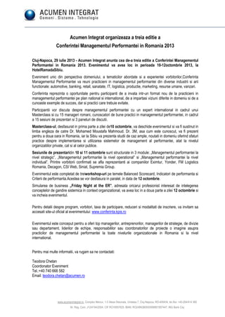 www.acumenintegrat.ro, Complex Mercur, 1-3 Aleea Detunata, Unitatea 7, Cluj-Napoca, RO-400434, tel./fax: +40-264/414 360
Nr. Reg. Com. J12/4194/2004, CIF RO16957625, IBAN: RO24INGB0000999901857447, ING Bank Cluj
Acumen Integrat organizeaza a treia editie a
Conferintei Managementul Performantei in Romania 2013
Cluj-Napoca, 29 iulie 2013 - Acumen Integrat anunta cea de-a treia editie a Conferintei Managementul
Performantei in Romania 2013. Evenimentul va avea loc in perioada 10-12octombrie 2013, la
HotelRamadaSibiu.
Eveniment unic din perspectiva domeniului, a tematicilor abordate si a experientei vorbitorilor,Conferinta
Managementul Performantei va reuni practicieni in managementul performantei din diverse industrii si arii
functionale: automotive, banking, retail, sanatate, IT, logistica, productie, marketing, resurse umane, vanzari.
Conferinta reprezinta o oportunitate pentru participanti de a invata intr-un format nou de la practicieni in
managementul performantei pe plan national si international, de a impartasi viziuni diferite in domeniu si de a
cunoaste exemple de succes, dar si practici care trebuie evitate.
Participantii vor discuta despre managementul performantei cu un expert international in cadrul unui
Masterclass si cu 15 manageri romani, cunoscatori de bune practici in managementul performantei, in cadrul
a 15 sesiuni de prezentari si 3 paneluri de discutii.
Masterclass-ul, desfasurat in prima parte a zilei de10 octombrie, va deschide evenimentul si va fi sustinut in
limba engleza de catre Dr. Mohamed Moustafa Mahmoud. Dr. 3M, asa cum este cunoscut, va fi prezent
pentru a doua oara in Romania, iar la Sibiu va prezenta studii de caz ample, noutati in domeniu oferind sfaturi
practice despre implementarea si utilizarea sistemelor de management al performantei, atat la nivelul
organizatiilor private, cat si al celor publice.
Sesiunile de prezentaridin 10 si 11 octombrie sunt structurate in 3 module: „Managementul performantei la
nivel strategic”, „Managementul performantei la nivel operational” si „Managementul performantei la nivel
individual”. Printre vorbitorii confirmati se afla reprezentanti ai companiilor Eximtur, Yonder, FM Logistics
Romania, Decagon, CSI Web, Siniat, Supremia Group.
Evenimentul este completat de treiworkshop-uri pe temele Balanced Scorecard, Indicatori de performanta si
Criterii de performanta.Acestea se vor desfasura in paralel, in data de 12 octombrie.
Simularea de business „Friday Night at the ER”, adresata oricarui profesionist interesat de intelegerea
conceptelor de gandire sistemica in context organizational, va avea loc in a doua parte a zilei 12 octombrie si
va incheia evenimentul.
Pentru detalii despre program, vorbitori, taxa de participare, reduceri si modalitati de inscriere, va invitam sa
accesati site-ul oficial al evenimentului: www.conferinta.kpis.ro
Evenimentul este conceput pentru a oferi top managerilor, antreprenorilor, managerilor de strategie, de divizie
sau departament, liderilor de echipe, responsabililor sau coordonatorilor de proiecte o imagine asupra
practicilor de managementul performantei la toate nivelurile organizationale in Romania si la nivel
international.
Pentru mai multe informatii, va rugam sa ne contactati:
Teodora Chetan
Coordonator Eveniment
Tel.:+40 740 668 582
Email: teodora.chetan@acumen.ro
 