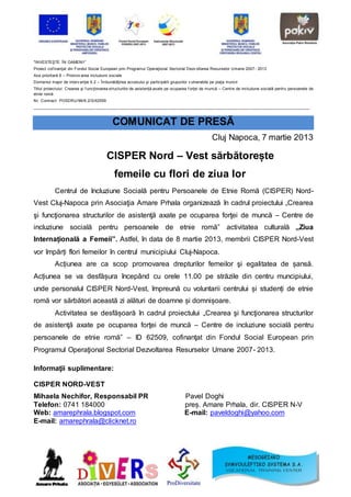 "INVESTEŞTE ÎN OAMENI!”
Proiect cof inanţat din Fondul Social European prin Programul Operaţional Sectorial Dezv oltarea Resurselor Umane 2007- 2013
Axa prioritară 6 – Promov area incluziunii sociale
Domeniul major de interv enţie 6.2 – Îmbunătăţirea accesului şi participării grupurilor v ulnerabile pe piaţa muncii
Titlul proiectului: Crearea şi f uncţionarea structurilor de asistenţă axate pe ocuparea f orţei de muncă – Centre de incluziune socială pentru persoanele de
etnie romă
Nr. Contract: POSDRU/96/6.2/S/62509
_______________________________________________________________________________________________ __________________________
COMUNICAT DE PRESĂ
Cluj Napoca, 7 martie 2013
CISPER Nord – Vest sărbătorește
femeile cu flori de ziua lor
Centrul de Incluziune Socială pentru Persoanele de Etnie Romă (CISPER) Nord-
Vest Cluj-Napoca prin Asociaţia Amare Prhala organizează în cadrul proiectului „Crearea
şi funcţionarea structurilor de asistenţă axate pe ocuparea forţei de muncă – Centre de
incluziune socială pentru persoanele de etnie romă” activitatea culturală „Ziua
Internațională a Femeii”. Astfel, în data de 8 martie 2013, membrii CISPER Nord-Vest
vor împărți flori femeilor în centrul municipiului Cluj-Napoca.
Acțiunea are ca scop promovarea drepturilor femeilor şi egalitatea de șansă.
Acțiunea se va desfășura începând cu orele 11.00 pe străzile din centru muncipiului,
unde personalul CISPER Nord-Vest, împreună cu voluntarii centrului și studenți de etnie
romă vor sărbători această zi alături de doamne și domnișoare.
Activitatea se desfășoară în cadrul proiectului „Crearea şi funcţionarea structurilor
de asistenţă axate pe ocuparea forţei de muncă – Centre de incluziune socială pentru
persoanele de etnie romă” – ID 62509, cofinanţat din Fondul Social European prin
Programul Operaţional Sectorial Dezvoltarea Resurselor Umane 2007- 2013.
Informaţii suplimentare:
CISPER NORD-VEST
Mihaela Nechifor, Responsabil PR Pavel Doghi
Telefon: 0741 184000 preș. Amare Prhala, dir. CISPER N-V
Web: amarephrala.blogspot.com E-mail: paveldoghi@yahoo.com
E-mail: amarephrala@clicknet.ro
 