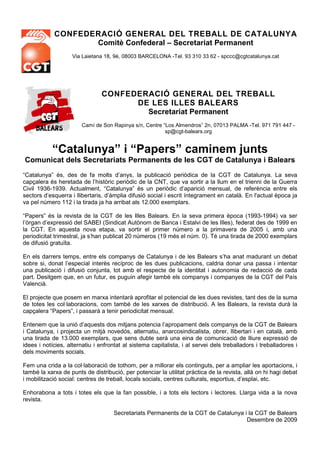 CONFEDERACIÓ GENERAL DEL TREBALL DE CATALUNYA
                   Comitè Confederal – Secretariat Permanent
                    Via Laietana 18, 9è, 08003 BARCELONA -Tel. 93 310 33 62 - spccc@cgtcatalunya.cat




                                CONFEDERACIÓ GENERAL DEL TREBALL
                                      DE LES ILLES BALEARS
                                        Secretariat Permanent
                        Camí de Son Rapinya s/n, Centre “Los Almendros” 2n, 07013 PALMA -Tel. 971 791 447 -
                                                         sp@cgt-balears.org


           “Catalunya” i “Papers” caminem junts
Comunicat dels Secretariats Permanents de les CGT de Catalunya i Balears
“Catalunya” és, des de fa molts d’anys, la publicació periòdica de la CGT de Catalunya. La seva
capçalera és heretada de l’històric periòdic de la CNT, que va sortir a la llum en el trienni de la Guerra
Civil 1936-1939. Actualment, “Catalunya” és un periòdic d’aparició mensual, de referència entre els
sectors d’esquerra i llibertaris, d’àmplia difusió social i escrit íntegrament en català. En l'actual època ja
va pel número 112 i la tirada ja ha arribat als 12.000 exemplars.

“Papers” és la revista de la CGT de les Illes Balears. En la seva primera època (1993-1994) va ser
l’òrgan d’expressió del SABEI (Sindicat Autònom de Banca i Estalvi de les Illes), federat des de 1999 en
la CGT. En aquesta nova etapa, va sortir el primer número a la primavera de 2005 i, amb una
periodicitat trimestral, ja s’han publicat 20 números (19 més el núm. 0). Té una tirada de 2000 exemplars
de difusió gratuïta.

En els darrers temps, entre els companys de Catalunya i de les Balears s’ha anat madurant un debat
sobre si, donat l’especial interès recíproc de les dues publicacions, caldria donar una passa i intentar
una publicació i difusió conjunta, tot amb el respecte de la identitat i autonomia de redacció de cada
part. Desitgem que, en un futur, es puguin afegir també els companys i companyes de la CGT del País
Valencià.

El projecte que posem en marxa intentarà aprofitar el potencial de les dues revistes, tant des de la suma
de totes les col·laboracions, com també de les xarxes de distribució. A les Balears, la revista durà la
capçalera “Papers”, i passarà a tenir periodicitat mensual.

Entenem que la unió d’aquests dos mitjans potencia l’apropament dels companys de la CGT de Balears
i Catalunya, i projecta un mitjà novedós, alternatiu, anarcosindicalista, obrer, llibertari i en català, amb
una tirada de 13.000 exemplars, que sens dubte serà una eina de comunicació de lliure expressió de
idees i notícies, alternatiu i enfrontat al sistema capitalista, i al servei dels treballadors i treballadores i
dels moviments socials.

Fem una crida a la col·laboració de tothom, per a millorar els continguts, per a ampliar les aportacions, i
també la xarxa de punts de distribució, per potenciar la utilitat pràctica de la revista, allà on hi hagi debat
i mobilització social: centres de treball, locals socials, centres culturals, esportius, d’esplai, etc.

Enhorabona a tots i totes els que la fan possible, i a tots els lectors i lectores. Llarga vida a la nova
revista.

                                     Secretariats Permanents de la CGT de Catalunya i la CGT de Balears
                                                                                     Desembre de 2009
 