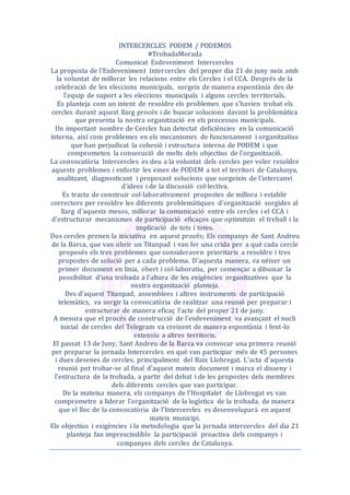 INTERCERCLES PODEM / PODEMOS
#TrobadaMorada
Comunicat Esdeveniment Intercercles
La proposta de l'Esdeveniment Intercercles del proper dia 21 de juny neix amb
la voluntat de millorar les relacions entre els Cercles i el CCA. Després de la
celebració de les eleccions municipals, sorgeix de manera espontània des de
l'equip de suport a les eleccions municipals i alguns cercles territorials.
Es planteja com un intent de resoldre els problemes que s'havien trobat els
cercles durant aquest llarg procés i de buscar solucions davant la problemàtica
que presenta la nostra organització en els processos municipals.
Un important nombre de Cercles han detectat deficiències en la comunicació
interna, així com problemes en els mecanismes de funcionament i organitzatius
que han perjudicat la cohesió i estructura interna de PODEM i que
comprometen la consecució de molts dels objectius de l'organització.
La convocatòria Intercercles es deu a la voluntat dels cercles per voler resoldre
aquests problemes i enfortir les eines de PODEM a tot el territori de Catalunya,
analitzant, diagnosticant i proposant solucions que sorgeixin de l'intercanvi
d'idees i de la discussió col·lectiva.
Es tracta de construir col·laborativament propostes de millora i establir
correctors per resoldre les diferents problemàtiques d'organització sorgides al
llarg d'aquests mesos, millorar la comunicació entre els cercles i el CCA i
d'estructurar mecanismes de participació eficaços que optimitzin el treball i la
implicació de tots i totes.
Dos cercles prenen la iniciativa en aquest procés; Els companys de Sant Andreu
de la Barca, que van obrir un Titanpad i van fer una crida per a què cada cercle
proposés els tres problemes que consideraven prioritaris a resoldre i tres
propostes de solució per a cada problema. D'aquesta manera, va néixer un
primer document en línia, obert i col·laboratiu, per començar a dibuixar la
possibilitat d'una trobada a l'altura de les exigències organitzatives que la
nostra organització planteja.
Des d'aquest Titanpad, assemblees i altres instruments de participació
telemàtics, va sorgir la convocatòria de realitzar una reunió per preparar i
estructurar de manera eficaç l'acte del proper 21 de juny.
A mesura que el procés de construcció de l'esdeveniment va avançant el nucli
inicial de cercles del Telegram va creixent de manera espontània i fent-lo
extensiu a altres territoris.
El passat 13 de Juny, Sant Andreu de la Barca va convocar una primera reunió
per preparar la jornada Intercercles en què van participar més de 45 persones
i dues desenes de cercles, principalment del Baix Llobregat. L'acta d'aquesta
reunió pot trobar-se al final d'aquest mateix document i marca el disseny i
l'estructura de la trobada, a partir del debat i de les propostes dels membres
dels diferents cercles que van participar.
De la mateixa manera, els companys de l'Hospitalet de Llobregat es van
comprometre a liderar l'organització de la logística de la trobada, de manera
que el lloc de la convocatòria de l’Intercercles es desenvoluparà en aquest
mateix municipi.
Els objectius i exigències i la metodologia que la jornada intercercles del dia 21
planteja fan imprescindible la participació proactiva dels companys i
companyes dels cercles de Catalunya.
 