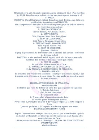 El termini per a què els cercles exposin aquesta informació és el 17 de juny fins
les 23:59. Fins al moment sols sis cercles han pujat aquesta informació al
TITANPAD.
PROPOSTA: Que el CCA també elabori, des del seu punt de vista, quin és la seva
problemàtica i participin en el TITANPAD.
Per a l'organització de l'acte s'elaboren els següents grups de treballs amb els
seus respectius responsables:
1.- GRUP D'APROXIMACIÓ
Narcís, Samuel, Puri, Susana i Isabel.
2.- GRUP LOGÍSTIC.
Tere, Eugenio, Marc, Paco, Inma i Joan.
3.- GRUP DE COORDINACIÓ.
CCA, Arturo, Alejandro, Celeste i Pau
4.- GRUP DE XARXES I COMUNICACIÓ
Puri, Miquel, Raquel i Pau
5.- GRUP DE SEGURETAT.
Jonathan i Esteban
El grup d'aproximació ha de treballar amb el titanpad dels cercles i conformar
les àrees de treball.
LOGÍSTICA: a més a més del treball logístic en sí, s’ha de buscar entre els
membres dels cercles el moderador idoni per a l'acte.
3.- NOM DE L'ACTE.
Es procedeix a donar noms per a l'acte.
1.- TROBADA INTERCERCLES DE CATALUNYA
2.- IV TROBADA DE INTERCERCLES DE CATALUNYA
3.- TROBADA MORADA.
Es procedeix a la votació dels assistents: 16 vots per a la primera opció, 4 per
la segona opció i 16 per a la tercera opció. En estar igualat es procedeix a unir
les dues propostes.
TROBADA INTERCIRCULOS DE CATALUNYA.
#TrobadaMorada.
S'estableix que l'acte ha de tenir un lema dels que sorgeixen els següents:
1.- Existim-Existimos
2.- Des de baix construint
3.- Construint futur
4.- Transcendint el present construint futur.
La votació queda de la següent manera:
Per a l'opció 1, 1voto; Per a l'opció 2, 15 vots; per l'opció 3, 15 vots; i l'opció 4,
7 vots
Quedant igualades la 2 i 3 opció s'acorda unir aquests dos lemes.
DES DE BAIX CONSTRUINT FUTUR
Espai.- L'esdeveniment està per concretar, encara que probablement sigui en
un Institut a l'Hospitalet de Llobregat i s'està buscant un local d'acord a les
característiques de l'acte.
La data prevista de l'acte és el Diumenge 21 de JUNY DEL 201INTERCÍCULOS
PODEM/PODEMOS
#TrobadaMorada
 
