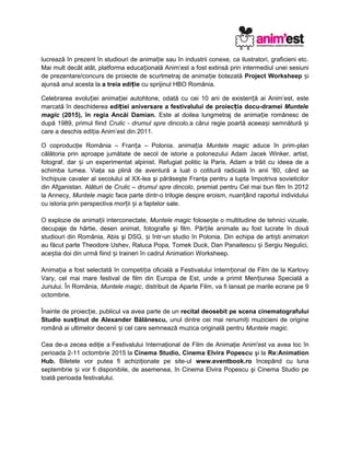 lucrează în prezent în studiouri de anima ie sau în industrii conexe, ca ilustratori, graficieni etc.ț
Mai mult decât atât, platforma educa ională Anim’est a fost extinsă prin intermediul unei sesiuniț
de prezentare/concurs de proiecte de scurtmetraj de anima ie botezatăț Project Worksheep iș
ajunsă anul acesta la a treia edi ieț cu sprijinul HBO România.
Celebrarea evolu iei anima iei autohtone, odată cu cei 10 ani de existen ă ai Anim’est, esteț ț ț
marcată în deschiderea edi iei aniversare a festivalului de proiec iaț ț docu-dramei Muntele
magic (2015), în regia Ancăi Damian. Este al doilea lungmetraj de anima ie românesc deț
după 1989, primul fiind Crulic - drumul spre dincolo,a cărui regie poartă aceea i semnătură iș ș
care a deschis edi ia Anim’est din 2011.ț
O coproducţie România – Fran a – Poloniaț , anima iaț Muntele magic aduce în prim-plan
călătoria prin aproape jumătate de secol de istorie a polonezului Adam Jacek Winker, artist,
fotograf, dar i un experimentat alpinist. Refugiat politic la Paris, Adam a trăit cu ideea de aș
schimba lumea. Viaţa sa plină de aventură a luat o cotitură radicală în anii '80, când se
închipuie cavaler al secolului al XX-lea şi părăseşte Franţa pentru a lupta împotriva sovieticilor
din Afganistan. Alături de Crulic – drumul spre dincolo, premiat pentru Cel mai bun film în 2012
la Annecy, Muntele magic face parte dintr-o trilogie despre eroism, nuan ând raportul individuluiț
cu istoria prin perspectiva mor ii i a faptelor sale.ț ș
O explozie de anima ii interconectate,ț Muntele magic folose te o multitudine de tehnici vizuale,ș
decupaje de hârtie, desen animat, fotografie şi film. Păr ile animate au fost lucrate în douăț
studiouri din România, Abis şi DSG, i într-un studio în Polonia.ș Din echipa de arti ti animatoriș
au făcut parte Theodore Ushev, Raluca Popa, Tomek Duck, Dan Panaitescu i Sergiu Negulici,ș
ace tia doi din urmă fiind i traineri în cadrul Animation Worksheep.ș ș
Anima ia a fost selectată în competi ia oficială a Festivalului Intern ional de Film de la Karlovyț ț ț
Vary, cel mai mare festival de film din Europa de Est, unde a primit Men iunea Specială aț
Juriului. În România, Muntele magic, distribuit de Aparte Film, va fi lansat pe marile ecrane pe 9
octombrie.
Înainte de proiec ie, publicul va avea parte de unț recital deosebit pe scena cinematografului
Studio sus inut de Alexander Bălănescu,ț unul dintre cei mai renumi i muzicieni de origineț
română ai ultimelor decenii i cel care semnează muzica originală pentruș Muntele magic.
Cea de-a zecea ediţie a Festivalului Internaţional de Film de Animaţie Anim'est va avea loc în
perioada 2-11 octombrie 2015 la Cinema Studio, Cinema Elvira Popescu şi la Re:Animation
Hub. Biletele vor putea fi achiziţionate pe site-ul www.eventbook.ro începând cu luna
septembrie i vor fi disponibile, de asemenea, în Cinema Elvira Popescu şi Cinema Studio peș
toată perioada festivalului.
 