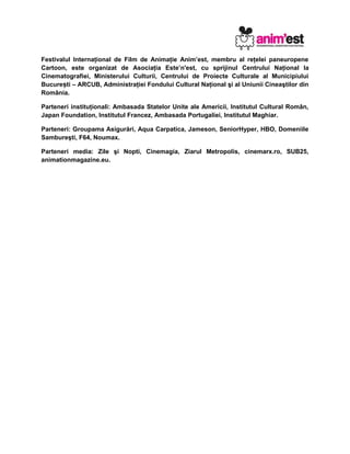 Festivalul Internaţional de Film de Animaţie Anim’est, membru al reţelei paneuropene
Cartoon, este organizat de Asociaţia Este’n'est, cu sprijinul Centrului Naţional la
Cinematografiei, Ministerului Culturii, Centrului de Proiecte Culturale al Municipiului
Bucure ti – ARCUB, Administraţiei Fondului Cultural Naţional şi al Uniunii Cineaştilor dinș
România.
Parteneri instituţionali: Ambasada Statelor Unite ale Americii, Institutul Cultural Român,
Japan Foundation, Institutul Francez, Ambasada Portugaliei, Institutul Maghiar.
Parteneri: Groupama Asigurări, Aqua Carpatica, Jameson, SeniorHyper, HBO, Domeniile
Sambureşti, F64, Noumax.
Parteneri media: Zile şi Nopti, Cinemagia, Ziarul Metropolis, cinemarx.ro, SUB25,
animationmagazine.eu.
 