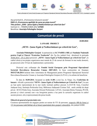 Axa prioritară 6: „Promovarea incluziunii sociale” DMI 6.3 „Promovarea egalităţii de şanse pe piaţa muncii” 
Titlu proiect: „SENS - Şanse Egale şi Nediscriminare pe criterii de Gen” 
Contract nr. : POSDRU/148/6.3/G/ 127604 Beneficiar: Asociaţia Psihologilor Gorjeni 
19.09.2014 
LANSARE PROIECT 
„SENS - Şanse Egale şi Nediscriminare pe criterii de Gen”, 
Asociaţia Psihologilor Gorjeni în parteneriat cu S.C PAIDEA SRL şi Fundaţia Naţională pentru Copii şi Tineret “Ecaterina Teodoroiu” din Tg.-Jiu, județul Gorj derulează în perioada 30.06.2014 - 29.12.2015 proiectul: „SENS - Şanse Egale şi Nediscriminare pe criterii de Gen”, în cadrul căruia şi-au propus organizarea unui număr de 23 de cursuri de formare în mai multe domenii, pe parcursul celor 18 luni de implementare a proiectului. 
Proiectul este cofinanțat din Fondul Social European prin Programul Operațional Sectorial Dezvoltarea Resurselor Umane 2007-2013, în baza contractului de finanțare 5015/27.06.2014 încheiat între Autoritatea de Management pentru Programul Operaţional Sectorial Dezvoltarea Resurselor Umane și Asociația Psihologilor Gorjeni (A.P.S.G.), în calitate de beneficiar. 
În data de 18.09.2014, începand cu orele 11.00 a avut loc, la Târgu- Jiu, Conferința de lansare oficială a proiectului “SENS - Șanse Egale și Nediscriminare pe Criterii de Gen”, la care au luat parte reprezentanți de la mai multe instituții publice precum A.J.O.F.M. Gorj, Consiliul Județean Gorj, Instituția Prefectului Gorj, Biblioteca Județeană Cristian Tell, unele entități de drept privat - B.N.S Filiala Gorj, Asociația Orizont Profesional, A.P.S.E, Asociația Dorna Tismana, PCLM, precum și viitori cursanți care s-au înregistrat pentru a lua parte la cursurile organizate în cadrul acestui proiect, cât și reperezentanți din presa locală. 
Obiectivul general al proiectului este: 
Cresterea oportunitatilor de angajare pentru un numar de 531 de persoane, respectiv 400 de femei si 131 de persoane (atât bărbaţi cât şi femei) apartinând altor grupuri vulnerabile, din judeţul GORJ. 
Comunicat de presă 
 