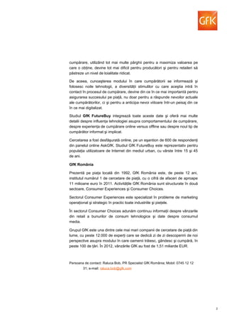 cumpărare, utilizând tot mai multe pârghii pentru a maximiza valoarea pe
care o obţine, devine tot mai dificil pentru producători şi pentru retaileri să
păstreze un nivel de loialitate ridicat.
De aceea, cunoaşterea modului în care cumpărătorii se informează şi
folosesc noile tehnologii, a diversităţii stimulilor cu care aceştia intră în
contact în procesul de cumpărare, devine din ce în ce mai importantă pentru
asigurarea succesului pe piaţă, nu doar pentru a răspunde nevoilor actuale
ale cumpărătorilor, ci şi pentru a anticipa nevoi viitoare într-un peisaj din ce
în ce mai digitalizat.
Studiul GfK FutureBuy integrează toate aceste date şi oferă mai multe
detalii despre influenţa tehnologiei asupra comportamentului de cumpărare,
despre experienţa de cumpărare online versus offline sau despre noul tip de
cumpărător informat şi implicat.
Cercetarea a fost desfăşurată online, pe un eşantion de 600 de respondenţi
din panelul online AskGfK. Studiul GfK FutureBuy este reprezentativ pentru
populaţia utilizatoare de Internet din mediul urban, cu vârste între 15 şi 45
de ani.
GfK România
Prezentă pe piaţa locală din 1992, GfK România este, de peste 12 ani,
institutul numărul 1 de cercetare de piaţă, cu o cifră de afaceri de aproape
11 milioane euro în 2011. Activităţile GfK România sunt structurate în două
sectoare, Consumer Experiences şi Consumer Choices.
Sectorul Consumer Experiences este specializat în probleme de marketing
operaţional şi strategic în practic toate industriile şi pieţele.
În sectorul Consumer Choices adunăm continuu informaţii despre vânzarile
din retail a bunurilor de consum tehnologice şi date despre consumul
media.
Grupul GfK este una dintre cele mai mari companii de cercetare de piaţă din
lume, cu peste 12.000 de experţi care se dedică zi de zi descoperirii de noi
perspective asupra modului în care oamenii trăiesc, gândesc şi cumpără, în
peste 100 de ţări. În 2012, vânzările GfK au fost de 1,51 miliarde EUR.
Persoana de contact: Raluca Bob, PR Specialist GfK România; Mobil: 0745 12 12
31; e-mail: raluca.bob@gfk.com
2
 