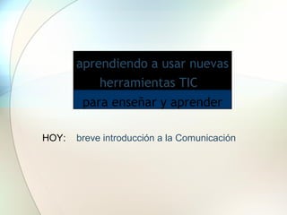 aprendiendo a usar nuevas
           herramientas TIC
        para enseñar y aprender

HOY:   breve introducción a la Comunicación
 
