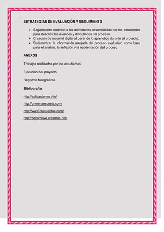 ESTRATEGIAS DE EVALUACIÓN Y SEGUIMIENTO
 Seguimiento continuo a las actividades desarrolladas por los estudiantes
para describir los avances y dificultades del proceso.
 Creación de material digital al partir de lo aprendido durante el proyecto.
 Sistematizar la información arrojada del proceso evaluativo como base
para el análisis, la reflexión y la reorientación del proceso.
ANEXOS
Trabajos realizados por los estudiantes
Ejecución del proyecto
Registros fotográficos
Bibliografía
http://aplicaciones.info/
http://primeraescuela.com
http://www.milcuentos.com/
http://pacomova.eresmas.net/

 