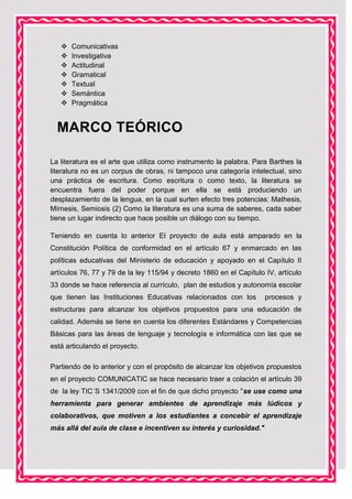







Comunicativas
Investigativa
Actitudinal
Gramatical
Textual
Semántica
Pragmática

MARCO TEÓRICO
La literatura es el arte que utiliza como instrumento la palabra. Para Barthes la
literatura no es un corpus de obras, ni tampoco una categoría intelectual, sino
una práctica de escritura. Como escritura o como texto, la literatura se
encuentra fuera del poder porque en ella se está produciendo un
desplazamiento de la lengua, en la cual surten efecto tres potencias: Mathesis,
Mímesis, Semiosis (2) Como la literatura es una suma de saberes, cada saber
tiene un lugar indirecto que hace posible un diálogo con su tiempo.
Teniendo en cuenta lo anterior El proyecto de aula está amparado en la
Constitución Política de conformidad en el artículo 67 y enmarcado en las
políticas educativas del Ministerio de educación y apoyado en el Capítulo II
artículos 76, 77 y 79 de la ley 115/94 y decreto 1860 en el Capítulo IV, artículo
33 donde se hace referencia al currículo, plan de estudios y autonomía escolar
que tienen las Instituciones Educativas relacionados con los

procesos y

estructuras para alcanzar los objetivos propuestos para una educación de
calidad. Además se tiene en cuenta los diferentes Estándares y Competencias
Básicas para las áreas de lenguaje y tecnología e informática con las que se
está articulando el proyecto.
Partiendo de lo anterior y con el propósito de alcanzar los objetivos propuestos
en el proyecto COMUNICATIC se hace necesario traer a colación el artículo 39
de la ley TIC´S 1341/2009 con el fin de que dicho proyecto "se use como una
herramienta para generar ambientes de aprendizaje más lúdicos y
colaborativos, que motiven a los estudiantes a concebir el aprendizaje
más allá del aula de clase e incentiven su interés y curiosidad."

 