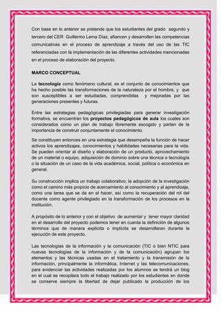 Con base en lo anterior se pretende que los estudiantes del grado segundo y
tercero del CER Guillermo Lema Díaz, afiancen y desarrollen las competencias
comunicativas en el proceso de aprendizaje a través del uso de las TIC
referenciadas con la implementación de las diferentes actividades mencionadas
en el proceso de elaboración del proyecto.
MARCO CONCEPTUAL
La tecnología como fenómeno cultural, es el conjunto de conocimientos que
ha hecho posible las transformaciones de la naturaleza por el hombre, y que
son susceptibles a ser estudiadas, comprendidas y mejoradas por las
generaciones presentes y futuras.
Entre las estrategias pedagógicas privilegiadas para generar investigación
formativa, se encuentran los proyectos pedagógicos de aula los cuales son
considerados como un plan de trabajo libremente escogido y parten de la
importancia de construir conjuntamente el conocimiento.
Se constituyen entonces en una estrategia que desempeña la función de hacer
activos los aprendizajes, conocimientos y habilidades necesarias para la vida.
Se pueden orientar al diseño y elaboración de un producto, aprovechamiento
de un material o equipo, adquisición de dominio sobre una técnica o tecnología
o la situación de un caso de la vida académica, social, política o económica en
general.
Su construcción implica un trabajo colaborativo; la adopción de la investigación
como el camino más propicio de acercamiento al conocimiento y al aprendizaje,
como una tarea que se da en el hacer, así como la recuperación del rol del
docente como agente privilegiado en la transformación de los procesos en la
institución.
A propósito de lo anterior y con el objetivo de aumentar y tener mayor claridad
en el desarrollo del proyecto podemos tener en cuenta la definición de algunos
términos que de manera explícita o implícita se desarrollaran durante la
ejecución de este proyecto.
Las tecnologías de la información y la comunicación (TIC o bien NTIC para
nuevas tecnologías de la información y de la comunicación) agrupan los
elementos y las técnicas usadas en el tratamiento y la transmisión de la
información, principalmente la informática, Internet y las telecomunicaciones,
para evidenciar las actividades realizadas por los alumnos se tendrá un blog
en el cual se recopilara todo el trabajo realizado por los estudiantes en donde
se conserve siempre la libertad de dejar publicado la producción de los

 