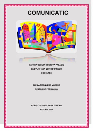 COMUNICATIC

MARTHA CECILIA MONTOYA PALACIO
LEIDY JOHANA QUIROZ URREGO
DOCENTES

CLEIZA MOSQUERA MORENO
GESTOR DE FORMACION

COMPUTADORES PARA EDUCAR
BETULIA 2013

 