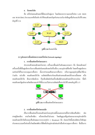 4. อินเทอรเน็ต
               คือ เครือขายคอมพิวเตอรทมีขนาดใหญมาก โดยเกิดจากการรวมเอาเครือขาย LAN MAN
                                        ี่
และ WAN ยอยๆ จํานวนมากเขาดวยกัน ทําใหคอมพิวเตอรทุกตัวสามารถรับ-สงขอมูลซึ่งกันและกันได แสดง
ดังรูปที่ 3.16




                                          รูปที่ 3.16 อินเทอรเน็ต


        2.3 รูปแบบการเชื่อมตอของระบบเครือขาย (Network topology)
                     1. การเชื่อมตอเครือขายแบบดาว
                     ประกอบดวยคอมพิวเตอรหลายๆ เครื่องมาเชื่อมตอในลักษณะแบบดาว คือ มีคอมพิวเตอร
เครื่องหนึ่งที่เปนศูนยกลางในการเชื่อมตอกับคอมพิวเตอรเครื่องอื่นๆ และอุปกรณที่เหลือ โดยเครื่องศูนยกลาง
จะทําหนาที่ในการควบคุมการสื่อสาร ทั้งการกําหนดเสนทางการสื่อสาร หรือการดูแลอุปกรณที่จะใชงาน
รวมกัน กลาวคือ คอมพิวเตอรตัวใด จะติดตอสือสารกันจะตองผานคอมพิวเตอรตัวกลางนีตลอด หรือ
                                                    ่                                        ้
คอมพิวเตอรตวใด ตองการพิมพงาน ก็จะตองติดตอกับเครื่องพิมพผานคอมพิวเตอรตัวกลางกอน ซึ่งถา
                   ั
คอมพิวเตอรศนยกลางเกิดเสียหายจะทําใหทั้งระบบไมสามารถติดตอสื่อสารกันได แสดงดังรูปที่ 3.17
                 ู




                                 รูปที่ 3.16 การเชื่อมตอเครือขายแบบดาว

                2. การเชื่อมตอเครือขายแบบบัส
                เปนการเชื่อมตอเครื่องคอมพิวเตอรและอุปกรณทั้งหมดบนสายสื่อสารเพียงเสนเดียว เชน
สายคูบิตเกลียว สายโคแอ็กเซียว หรือสายใยแกวนําแสง โดยสัญญานที่ถูกสงออกมาจากอุปกรณหรือ
คอมพิวเตอรตวใดก็ตามจะเปนลักษณะการกระจายขาว ( Broadcast) คือ สงออกไปทั้งสองทิศทางไปยังทุก
              ั
สวนของระบบเครือขายนั้นโดยมีซอฟตแวรที่ติดตั้งกับอุปกรณแตละตัวเปนตัวควบคุมการสื่อสาร ซึ่งเปนการ
 