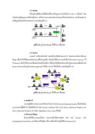 1.3 Bridge
                        เปนอุปกรณททําหนาที่ติดตอสื่อสารขอมูลระหวางเครือขาย LAN 2 เครือขาย โดย
                                    ี่
บริดจจะรับขอมูลจากเครือขายตนทาง แลวทําการตรวจสอบตําแหนงของเครือขายปลายทาง จากนั้นจะทําการ
สงขอมูลไปยังเครือขายปลายทาง แสดงดังรูปที่ 3.23




                             รูปที่ 3.23 รูปแสดง Bridge ที่ใชในการเชือมตอ
                                                                      ่


                         1.4 Router
                         เราเตอร เหมือนกับบริดจ แตจะมีประสิทธิภาพมากกวา โดยสามารถจัดหาเสนทาง
ขอมูล เพื่อสงไปใหยังสถานีปลายทางไดอยางถูกตอง ปจจุบันไดมีการรวมหนาทีการทํางานของ Gateway ไว
                                                                             ่
ใน Router แลวทําใหสามารถเชื่อมตอกับเครือขายอื่นๆ ไดอยางไมมีขอจํากัดทางดานรูปแบบของแพ็คเก็ต เชน
                                                                   
Router สามารถแปลงรูปแบบของ Apple talk ไปเปน TCP/IP ได เปนตน แสดงดังรูปที่ 3.24




                             รูปที่ 3.24 รูปแสดง Router ที่ใชในการเชือมตอ
                                                                      ่


                2. ซอฟตแวร
                ระบบปฏิบัติการของระบบเครือขาย เรียกวา NOS (Network Operating System) เปนตัวติดตอ
ระหวางสถานีผูใช กับ ไฟลเซิรฟเวอร เชน Novell’s NetWare OS/2 LAN Server, Microsoft Windows NT
Server, Microsoft Windows NT 2000, AppleShare, Unix, Linux เปนตน
                3. ตัวกลางนําขอมูล
                ตัวกลางที่ใชในระบบเครือขาย สามารถเปนไดหลายชนิด เชน สาย Coaxial, UTP
(Unshielded Twisted-Pairs), สายไฟเบอรออฟติค หรืออาจเปนคลื่นวิทยุที่ใชกับ Wireless LAN
                                           
 