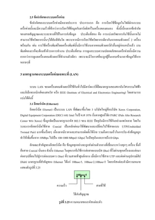 2.5 ขอจํากัดของระบบเครือขาย
          ขอจํากัดของระบบเครือขายมีหลายประการ ประการแรก คือ การเรียกใชขอมูลในไฟลผานระบบ
                                                                                   
เครื่อขายนั้นจะมีความเร็วทีชากวาการเรียกใชขอมูลกับฮารดดิสกในเครื่องของตนเอง ทั้งนี้เนื่องจากขอจํากัด
                            ่
ของสายสัญญาณและระยะทางที่ใชในการสงขอมูล ประเด็นที่สอง คือ การแบงทรัพยากรกันใชนั้นอาจไม
สามารถใชทรัพยากรนันๆไดทันทีทันใด เพราะหากมีการเรียกใชทรัพยากรเดียวกันจากคอมพิวเตอร 2 เครื่อง
                        ้
พรอมกัน เชน การใชเครื่องพิมพโดยเครื่องพิมพนั้นมีการใชงานจากคอมพิวเตอรตวอื่นอยูกอนหนาแลว งาน
                                                                                 ั     
พิมพของเราก็จะตองเขาคิวรอการทํางาน ประเด็นที่สาม การดูแลระบบความปลอดภัยของเครือขายนั้นมีความ
ยากกวาการดูแลเครื่องคอมพิวเตอรที่ทํางานตัวเดียว เพราะจะมีโอกาสที่จะถูกผูอื่นแอบเขามาเอาขอมูลไดจาก
หลายๆที่

3 มาตรฐานของระบบเครือขายเฉพาะที่ (LAN)

          ระบบ LAN ของเครื่องคอมพิวเตอรทใชกนทัวไปมีฮารดแวรที่ยดมาตรฐานของสถาบันวิศวกรรมไฟฟา
                                            ี่ ั ่                  ึ
และอิเล็กทรอนิกสของสหรัส หรือ IEEE (Institute of Electrical and Electronics Engineering) โดยสามารถ
แบงไดดังนี้
          3.1 อีเทอรเน็ต (Ethernet)
          อีเทอรเน็ต (Eternet) เปนระบบ LAN ที่พัฒนาขึ้นโดย 3 บริษัทใหญคือบริษัท Xerox Corporation,
Digital Equipment Corporation (DEC) และ Intel ในป ค.ศ 1976 เริ่มจากศูนยวจัย PARC (Palo Alto Research
                                                                          ิ
Center ของ Xerox) ซึ่งถูกจัดเปนมาตรฐานรหัส 802.3 ของ IEEE ปจจุบันมีการใชกนอยางแพรหลาย โดยใน
                                                                                ั
ระยะแรกอีเทอรเน็ตใชสาย Coaxial เปนหลักตอมาไดพัฒนาและเปลี่ยนไปใชสายแบบ UTP(Unshielded
Twisted Pair) มากขึ้นเรื่อยๆ เนื่องจากมีราคาและสามารถติดตั้งไดงาย รวมถึงความเร็วในการรับ-สงขอมูลถูก
                                                                
ทําใหเพิ่มขึนจาก 10Mbps ไปเปน 100-1000 Mbps(1 Gbps) ในปจจุบนและอาจถึง10 Gbps
             ้                                                    ั
       ลักษณะสําคัญของอีเทอรเน็ต คือ ขอมูลทุกอยางจะถูกสงผานตัวกลางที่เชื่อมระหวางทุกๆ เครื่อง ซึ่งก็
คือสาย Coaxial นั่นเอง ดังนั้น Ethernet ในยุคแรกจึงใชการตอสายแบบบัส (Bus) ที่ว่งผานทุกเครื่องและตอมา
                                                                                 ิ
คอยๆเปลี่ยนไปสูการตอแบบดาว (Star) ที่รวมสายเขาศูนยกลาง เมื่อมีการใชสาย UTP และตอผานอุปกรณฮัป
(Hub) มาตรฐานที่สําคัญของ Ethernet ไดแก 10Base-5, 10Base-2,10Base-T โดยรหัสแตละตัวมีความหมาย
แสดงดังรูปที่ 3.25
                                                  10Base-5

                                ความเร็ว                            สายที่ใช

                                               วิธีสงสัญญาณ
                                  รูปที่ 3.25 ความหมายของรหัสแตละตัว
 